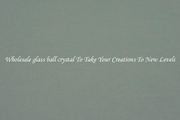 Wholesale glass ball crystal To Take Your Creations To New Levels