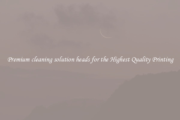 Premium cleaning solution heads for the Highest Quality Printing